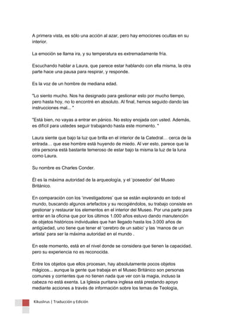 A primera vista, es sólo una acción al azar, pero hay emociones ocultas en su interior. La emoción se llama ira, y su temperatura es extremadamente fría. Escuchando hablar a Laura, que parece estar hablando con ella misma, la otra parte hace una pausa para respirar, y responde. Es la voz de un hombre de mediana edad. "Lo siento mucho. Nos ha designado para gestionar esto por mucho tiempo, pero hasta hoy, no lo encontré en absoluto. Al final, hemos seguido dando las instrucciones mal... " "Está bien, no vayas a entrar en pánico. No estoy enojada con usted. Además, es difícil para ustedes seguir trabajando hasta este momento. " Laura siente que bajo la luz que brilla en el interior de la Catedral… cerca de la entrada… que ese hombre está huyendo de miedo. Al ver esto, parece que la otra persona está bastante temeroso de estar bajo la misma la luz de la luna como Laura. Su nombre es Charles Conder. Él es la máxima autoridad de la arqueología, y el ‘poseedor’ del Museo Británico. En comparación con los ‘investigadores’ que se están explorando en todo el mundo, buscando algunos artefactos y su recogiéndolos, su trabajo consiste en gestionar y restaurar los elementos en el interior del Museo. Por una parte para entrar en la oficina que por los últimos 1.000 años estuvo dando manutención de objetos históricos individuales que han llegado hasta los 3.000 años de antigüedad, uno tiene que tener el ‘cerebro de un sabio’ y las ‘manos de un artista’ para ser la máxima autoridad en el mundo . En este momento, está en el nivel donde se considera que tienen la capacidad, pero su experiencia no es reconocida. Entre los objetos que ellos procesan, hay absolutamente pocos objetos mágicos... aunque la gente que trabaja en el Museo Británico son personas comunes y corrientes que no tienen nada que ver con la magia, incluso la cabeza no está exenta. La Iglesia puritana inglesa está prestando apoyo mediante acciones a través de información sobre los temas de Teología, 
Kikuslirus | Traducción y Edición 
 