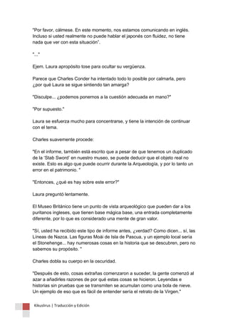 "Por favor, cálmese. En este momento, nos estamos comunicando en inglés. Incluso si usted realmente no puede hablar el japonés con fluidez, no tiene nada que ver con esta situación”. "..." Ejem. Laura apropósito tose para ocultar su vergüenza. Parece que Charles Conder ha intentado todo lo posible por calmarla, pero ¿por qué Laura se sigue sintiendo tan amarga? "Disculpe... ¿podemos ponernos a la cuestión adecuada en mano?" "Por supuesto." Laura se esfuerza mucho para concentrarse, y tiene la intención de continuar con el tema. Charles suavemente procede: "En el informe, también está escrito que a pesar de que tenemos un duplicado de la ‘Stab Sword’ en nuestro museo, se puede deducir que el objeto real no existe. Esto es algo que puede ocurrir durante la Arqueología, y por lo tanto un error en el patrimonio. " "Entonces, ¿qué es hay sobre este error?" Laura preguntó lentamente. El Museo Británico tiene un punto de vista arqueológico que pueden dar a los puritanos ingleses, que tienen base mágica base, una entrada completamente diferente, por lo que es considerado una mente de gran valor. "Sí, usted ha recibido este tipo de informe antes, ¿verdad? Como dicen... sí, las Líneas de Nazca. Las figuras Moái de Isla de Pascua, y un ejemplo local sería el Stonehenge... hay numerosas cosas en la historia que se descubren, pero no sabemos su propósito. " Charles dobla su cuerpo en la oscuridad. "Después de esto, cosas extrañas comenzaron a suceder, la gente comenzó al azar a añadirles razones de por qué estas cosas se hicieron. Leyendas e historias sin pruebas que se transmiten se acumulan como una bola de nieve. Un ejemplo de eso que es fácil de entender sería el retrato de la Virgen." 
Kikuslirus | Traducción y Edición 
 