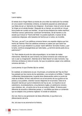 "Um". Laura replica. El retrato de la Virgen María (a través de una orden de restricción fue emitida en una ocasión monoteístas cristiana, es bastante popular) es aclamada por sus fieles de ser un ‘elemento de milagroso’. Al principio, hubo el rumor de que 'la Virgen en el retrato lloraba’. Después de un tiempo, se convirtió en ‘el que toca puede ser curado sus heridas’, ‘el que la toca disipara los malos espíritus’, mientras nuevos ‘patrimonios’ continúan formándose, de tal manera a una escala que incluso la 'Teoría del Ídolo’ no puede explicarlo. A pesar de las cuestiones religiosas, sólo basados de hechos por sí solos, es increíble. "Así que, ¿es así? Los católicos romanos tienen una espada mágica que han hecho de mármol. Pero los católicos romanos no saben por qué razón fue creada, por lo que añadieron su propia ‘razón definitiva’ de todos modos, y por lo tanto, continuó propagándose por todo lados, ¿y terminó siendo parte de su patrimonio? " “Sí. Pero desde el punto de vista arqueológico, no se tratan de malas intenciones. Además de usar la teoría, los seres humanos son criaturas que van a usar su imaginación. Además de la 'Stab Sword' en este momento, hay informes similares en todo el mundo. Así que no podemos culpar a los católicos romanos del todo... " Laura piensa: lo que Charles dijo es verdad. En realidad, el cristianismo es así. Al principio, el contenido del 'Hijo de Dios' fue grabado por las manos de los apóstoles, y se compilo en la Biblia. Y debido a diferentes interpretaciones, la gente tiene desacuerdos sobre su punto de vista de la Biblia. Al final, esto terminó con el encuentro de sus gustos en los países y sus pueblos, creando nuevas religiones en el proceso. Esta es la situación real de por qué el cristianismo de hoy es así, no importa si es el catolicismo, el protestantismo, el puritanismo inglés, el catolicismo romano, ruso ortodoxo, etc., el centro de su fe es sin duda la ‘Biblia’. El idioma será diferente de acuerdo a diferentes países, y ‘una Biblia que tiene un contenido que se adapta a los puritanos ingleses’ no existe en absoluto. Aún así, llevó a una generación de ideas diferentes, lo que llevó a la diferenciación de la fe. Así, tal cosa no es anormal en la historia. 
Kikuslirus | Traducción y Edición 
 