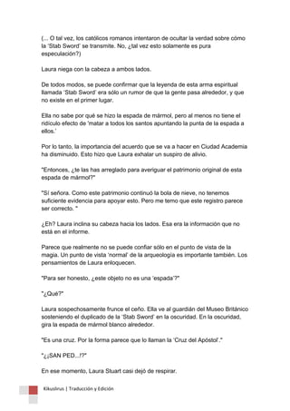 (... O tal vez, los católicos romanos intentaron de ocultar la verdad sobre cómo la ‘Stab Sword’ se transmite. No, ¿tal vez esto solamente es pura especulación?) Laura niega con la cabeza a ambos lados. De todos modos, se puede confirmar que la leyenda de esta arma espiritual llamada ‘Stab Sword’ era sólo un rumor de que la gente pasa alrededor, y que no existe en el primer lugar. Ella no sabe por qué se hizo la espada de mármol, pero al menos no tiene el ridículo efecto de 'matar a todos los santos apuntando la punta de la espada a ellos.’ Por lo tanto, la importancia del acuerdo que se va a hacer en Ciudad Academia ha disminuido. Esto hizo que Laura exhalar un suspiro de alivio. "Entonces, ¿te las has arreglado para averiguar el patrimonio original de esta espada de mármol?" "Sí señora. Como este patrimonio continuó la bola de nieve, no tenemos suficiente evidencia para apoyar esto. Pero me temo que este registro parece ser correcto. " ¿Eh? Laura inclina su cabeza hacia los lados. Esa era la información que no está en el informe. Parece que realmente no se puede confiar sólo en el punto de vista de la magia. Un punto de vista ‘normal’ de la arqueología es importante también. Los pensamientos de Laura enloquecen. "Para ser honesto, ¿este objeto no es una ‘espada’?" "¿Qué?" Laura sospechosamente frunce el ceño. Ella ve al guardián del Museo Británico sosteniendo el duplicado de la ‘Stab Sword’ en la oscuridad. En la oscuridad, gira la espada de mármol blanco alrededor. "Es una cruz. Por la forma parece que lo llaman la ‘Cruz del Apóstol’." "¿¡SAN PED...!?" En ese momento, Laura Stuart casi dejó de respirar. 
Kikuslirus | Traducción y Edición 
 