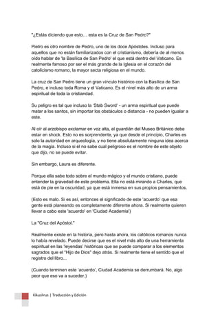 "¿Estás diciendo que esto… esta es la Cruz de San Pedro?" Pietro es otro nombre de Pedro, uno de los doce Apóstoles. Incluso para aquellos que no están familiarizados con el cristianismo, debería de al menos oído hablar de 'la Basílica de San Pedro' el que está dentro del Vaticano. Es realmente famoso por ser el más grande de la Iglesia en el corazón del catolicismo romano, la mayor secta religiosa en el mundo. La cruz de San Pedro tiene un gran vínculo histórico con la Basílica de San Pedro, e incluso toda Roma y el Vaticano. Es el nivel más alto de un arma espiritual de toda la cristiandad. Su peligro es tal que incluso la ‘Stab Sword’ - un arma espiritual que puede matar a los santos, sin importar los obstáculos o distancia - no pueden igualar a este. Al oír al arzobispo exclamar en voz alta, el guardián del Museo Británico debe estar en shock. Esto no es sorprendente, ya que desde el principio, Charles es solo la autoridad en arqueología, y no tiene absolutamente ninguna idea acerca de la magia. Incluso si él no sabe cual peligroso es el nombre de este objeto que dijo, no se puede evitar. Sin embargo, Laura es diferente. Porque ella sabe todo sobre el mundo mágico y el mundo cristiano, puede entender la gravedad de este problema. Ella no está mirando a Charles, que está de pie en la oscuridad, ya que está inmersa en sus propios pensamientos. (Esto es malo. Si es así, entonces el significado de este ‘acuerdo’ que esa gente está planeando es completamente diferente ahora. Si realmente quieren llevar a cabo este 'acuerdo' en 'Ciudad Academia') La "Cruz del Apóstol." Realmente existe en la historia, pero hasta ahora, los católicos romanos nunca lo había revelado. Puede decirse que es el nivel más alto de una herramienta espiritual en las ‘leyendas’ históricas que se puede comparar a los elementos sagrados que el "Hijo de Dios" dejo atrás. Si realmente tiene el sentido que el registro del libro... (Cuando terminen este ‘acuerdo’, Ciudad Academia se derrumbará. No, algo peor que eso va a suceder.) 
Kikuslirus | Traducción y Edición 
 