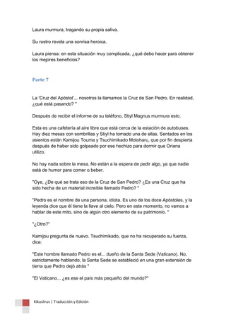 Laura murmura, tragando su propia saliva. Su rostro revela una sonrisa heroica. Laura piensa: en esta situación muy complicada, ¿qué debo hacer para obtener los mejores beneficios? 
Parte 7 La 'Cruz del Apóstol’... nosotros la llamamos la Cruz de San Pedro. En realidad, ¿qué está pasando? " Después de recibir el informe de su teléfono, Stiyl Magnus murmura esto. Esta es una cafetería al aire libre que está cerca de la estación de autobuses. Hay diez mesas con sombrillas y Stiyl ha tomado una de ellas. Sentados en los asientos están Kamijou Touma y Tsuchimikado Motoharu, que por fin despierta después de haber sido golpeado por ese hechizo para dormir que Oriana utilizo. No hay nada sobre la mesa. No están a la espera de pedir algo, ya que nadie está de humor para comer o beber. "Oye, ¿De qué se trata eso de la Cruz de San Pedro? ¿Es una Cruz que ha sido hecha de un material increíble llamado Pedro? " "Pedro es el nombre de una persona, idiota. Es uno de los doce Apóstoles, y la leyenda dice que él tiene la llave al cielo. Pero en este momento, no vamos a hablar de este mito, sino de algún otro elemento de su patrimonio. " "¿Otro?" Kamijou pregunta de nuevo. Tsuchimikado, que no ha recuperado su fuerza, dice: "Este hombre llamado Pedro es el... dueño de la Santa Sede (Vaticano). No, estrictamente hablando, la Santa Sede se estableció en una gran extensión de tierra que Pedro dejó atrás " "El Vaticano... ¿es ese el país más pequeño del mundo?" 
Kikuslirus | Traducción y Edición 
 