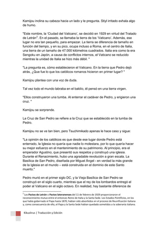 Kikuslirus | Traducción y Edición 
Kamijou inclina su cabeza hacia un lado y le pregunta. Stiyl irritado exhala algo de humo. "Este nombre, la ‘Ciudad del Vaticano’, se decidió en 1929 en virtud del Tratado de Letrán2. En el pasado, se llamaba la tierra de los ‘Vaticano’. Además, ese lugar no era tan pequeño, para empezar. La tierra se diferencia de tamaño en función del tiempo, y en su pico, ocupa incluso a Roma, en el centro de Italia, una tierra de un tamaño de 47.000 kilómetros cuadrados. Italia era como la era Sengoku en Japón, a causa de conflictos internos, el Vaticano se reducido mientras la unidad de Italia se hizo más débil. " "La pregunta es, cómo establecieron el Vaticano. En la tierra que Pedro dejó atrás, ¿Que fue lo que los católicos romanos hicieron en primer lugar? " Kamijou plantea con una voz de duda. Tal vez todo el mundo labraba en el baldío, él pensó en una tierra virgen. "Ellos construyeron una tumba. Al enterrar el cadáver de Pedro, y erigieron una cruz. " Kamijou se sorprende. La Cruz de San Pedro se refiere a la Cruz que se establecido en la tumba de Pedro. Kamijou no se ve tan bien, pero Tsuchimikado apenas le hace caso y sigue: "La opinión de los católicos es que desde ese lugar donde Pedro está enterrado, la Iglesia no quería que nadie lo molestara, por lo que quería hacer su mejor esfuerzo en el mantenimiento de su patrimonio. Al principio, era el emperador Agustino, que presentó sus respetos y construyó una iglesia. Durante el Renacimiento, hubo una agradable revolución a gran escala. La Basílica de San Pedro, diseñada por Miguel Ángel - en verdad la más grande de la Iglesia en el mundo – está construida en el dominio de este Santo muerto." Pedro murió en el primer siglo DC, y la Vieja Basílica de San Pedro se construyó en el siglo cuarto, mientras que el rey de los lombardos entregó el poder al Vaticano en el siglo octavo. En realidad, hay bastante diferencia de 
2 Los Pactos de Letrán o Pactos lateranenses del 11 de febrero de 1929 proporcionaron el reconocimiento mutuo entre el entonces Reino de Italia y la Santa Sede. Los Estados Pontificios, en los que había gobernado el Papa hasta 1870, habían sido absorbidos en el proceso de Reunificación italiana y, como consecuencia de ello, el Papa y la Santa Sede habían quedado sometidos a la soberanía italiana.  