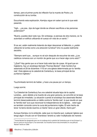Kikuslirus | Traducción y Edición 
tiempo, pero el primer punto de inflexión fue la muerte de Pedro y la construcción de su tumba. Escuchando esta explicación, Kamijou sigue sin saber qué es lo que está pasando. "Ugh... ¿es ese...tipo de lugar donde se ofrecen sacrificios a las personas poderosas?" "Bueno, puedes decir esto nya. Sin embargo, si piensas de otra manera, es ‘la autoridad un edificio utilizando el cuerpo sin vida de un santo’." 
Si es así, están realmente tratando de dejar descansar al fallecido, o ¿están utilizando la tumba como una atracción turística? Uno no puede realmente decidirlo. "Siempre sentí que... aunque no sé aún después de escuchar de esto. ¿Los católicos romanos son un montón de gente que va a hacer algo como esto? " "¿Qué? Hay gente que va a hacer todo este tipo de cosas. Al igual que en Inglaterra, hay un arzobispo llamado Thomas Becket3. Este hombre fue asesinado el 29 de diciembre 1170 en una iglesia determinada por la ‘familia real’. Esta iglesia es la catedral de Canterbury, la base principal de los puritanos ingleses." 
Tsuchimikado terminó de hablar, y hace una pausa por un tiempo. Luego sonríe: "La Catedral de Canterbury fue una catedral situada lejos de la capital, Londres... pero debido a la muerte de una gran persona, se convirtió en la base principal de inmediato. La situación cuando el arzobispo fue asesinado Becket terminó desencadenando un delito contra la ‘familia real’, lo que resulto en que la ‘familia real’ tuvo que reconocer la independencia de la Iglesia… este lugar es también conocido como la cuna del puritanismo inglés. El solo hecho de tener ‘la tierra donde duerme un Santo’ tiene un gran efecto, Kami-yan". Aunque Kamijou no lo entiende, sabe que no importa qué, cualquier Iglesia que tenga algún vínculo con el ‘Grandioso’ tendrá su valor multiplicado de manera 
3 Tomás Becket fue designado para ser el arzobispo de la catedral de Canterbury por el rey Enrique II, y fue en contra el rey Enrique II, fue asesinado. Sus hazañas fueron documentados en una película 'Becket’ hecha en 1964  
