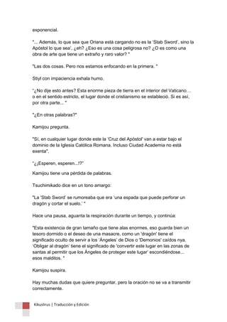 exponencial. "... Además, lo que sea que Oriana está cargando no es la ‘Stab Sword’, sino la Apóstol lo que sea’, ¿eh? ¿Eso es una cosa peligrosa no? ¿O es como una obra de arte que tiene un extraño y raro valor? " "Las dos cosas. Pero nos estamos enfocando en la primera. " Stiyl con impaciencia exhala humo. “¿No dije esto antes? Esta enorme pieza de tierra en el interior del Vaticano… o en el sentido estricto, el lugar donde el cristianismo se estableció. Si es así, por otra parte... " "¿En otras palabras?" Kamijou pregunta. "Sí, en cualquier lugar donde este la ‘Cruz del Apóstol' van a estar bajo el dominio de la Iglesia Católica Romana. Incluso Ciudad Academia no está exenta". “¿¡Esperen, esperen...!?” 
Kamijou tiene una pérdida de palabras. Tsuchimikado dice en un tono amargo: "La 'Stab Sword’ se rumoreaba que era ‘una espada que puede perforar un dragón y cortar el suelo.’ " Hace una pausa, aguanta la respiración durante un tiempo, y continúa: "Esta existencia de gran tamaño que tiene alas enormes, eso guarda bien un tesoro dormido o el deseo de una masacre, como un 'dragón' tiene el significado oculto de servir a los ‘Ángeles’ de Dios o 'Demonios' caídos nya. ‘Obligar al dragón’ tiene el significado de 'convertir este lugar en las zonas de santas al permitir que los Ángeles de proteger este lugar’ escondiéndose... esos malditos. " Kamijou suspira. Hay muchas dudas que quiere preguntar, pero la oración no se va a transmitir correctamente. 
Kikuslirus | Traducción y Edición 
 