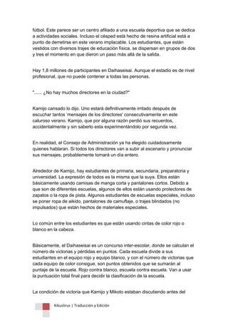 Kikuslirus | Traducción y Edición 
fútbol. Este parece ser un centro afiliado a una escuela deportiva que se dedica a actividades sociales. Incluso el césped está hecho de resina artificial está a punto de derretirse en este verano implacable. Los estudiantes, que están vestidos con diversos trajes de educación física, se dispersan en grupos de dos y tres el momento en que dieron un paso más allá de la salida. 
Hay 1,8 millones de participantes en Daihaseisai. Aunque el estadio es de nivel profesional, que no puede contener a todas las personas. 
"...... ¿No hay muchos directores en la ciudad?" 
Kamijo cansado lo dijo. Uno estará definitivamente irritado después de escuchar tantos „mensajes de los directores' consecutivamente en este caluroso verano. Kamijo, que por alguna razón perdió sus recuerdos, accidentalmente y sin saberlo esta experimentándolo por segunda vez. 
En realidad, el Consejo de Administración ya ha elegido cuidadosamente quienes hablaran. Si todos los directores van a subir al escenario y pronunciar sus mensajes, probablemente tomará un día entero. 
Alrededor de Kamijo, hay estudiantes de primaria, secundaria, preparatoria y universidad. La expresión de todos es la misma que la suya. Ellos están básicamente usando camisas de manga corta y pantalones cortos. Debido a que son de diferentes escuelas, algunos de ellos están usando protectores de zapatos o la ropa de pista. Algunos estudiantes de escuelas especiales, incluso se poner ropa de aikido, pantalones de camuflaje, o trajes blindados (no impulsados) que están hechos de materiales especiales. 
Lo común entre los estudiantes es que están usando cintas de color rojo o blanco en la cabeza. 
Básicamente, el Daihaseisai es un concurso inter-escolar, donde se calculan el número de victorias y pérdidas en puntos. Cada escuela divide a sus estudiantes en el equipo rojo y equipo blanco, y con el número de victorias que cada equipo de color consigue, son puntos obtenidos que se sumarán al puntaje de la escuela. Rojo contra blanco, escuela contra escuela. Van a usar la puntuación total final para decidir la clasificación de la escuela. 
La condición de victoria que Kamijo y Mikoto estaban discutiendo antes del  