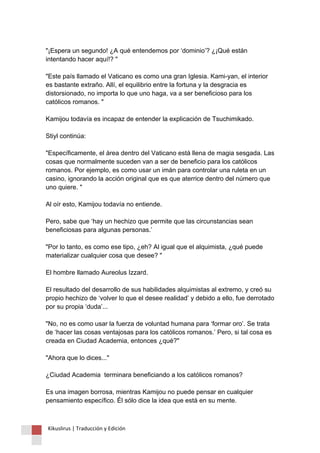"¡Espera un segundo! ¿A qué entendemos por ‘dominio’? ¿¡Qué están intentando hacer aquí!? " "Este país llamado el Vaticano es como una gran Iglesia. Kami-yan, el interior es bastante extraño. Allí, el equilibrio entre la fortuna y la desgracia es distorsionado, no importa lo que uno haga, va a ser beneficioso para los católicos romanos. " Kamijou todavía es incapaz de entender la explicación de Tsuchimikado. Stiyl continúa: "Específicamente, el área dentro del Vaticano está llena de magia sesgada. Las cosas que normalmente suceden van a ser de beneficio para los católicos romanos. Por ejemplo, es como usar un imán para controlar una ruleta en un casino, ignorando la acción original que es que aterrice dentro del número que uno quiere. " Al oír esto, Kamijou todavía no entiende. Pero, sabe que ‘hay un hechizo que permite que las circunstancias sean beneficiosas para algunas personas.’ "Por lo tanto, es como ese tipo, ¿eh? Al igual que el alquimista, ¿qué puede materializar cualquier cosa que desee? " El hombre llamado Aureolus Izzard. El resultado del desarrollo de sus habilidades alquimistas al extremo, y creó su propio hechizo de ‘volver lo que el desee realidad’ y debido a ello, fue derrotado por su propia ‘duda’... "No, no es como usar la fuerza de voluntad humana para ‘formar oro’. Se trata de ‘hacer las cosas ventajosas para los católicos romanos.’ Pero, si tal cosa es creada en Ciudad Academia, entonces ¿qué?" "Ahora que lo dices..." ¿Ciudad Academia terminara beneficiando a los católicos romanos? Es una imagen borrosa, mientras Kamijou no puede pensar en cualquier pensamiento específico. Él sólo dice la idea que está en su mente. 
Kikuslirus | Traducción y Edición 
 