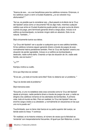 "Acerca de eso... va a ser beneficioso para los católicos romanos. Entonces, si los católicos vayan a venir a Ciudad Academia, ¿no se volverán muy afortunados? " "Así es, es posible que lo considerar eso. ¿Qué pasará si el efecto de la ‘Cruz del Apóstol’ actúa como un documento? No es algo malo, mientras cualquier católico que entre en Ciudad Academia puede perder una gran suma de dinero cuando se juega, pero terminará ganando dinero a largo plazo. Incluso si el edificio es bombardeado, no tendrán ningún daño en absoluto. Esto no es natural. También... " Stiyl cínicamente tuerce sus labios. "La 'Cruz del Apóstol’ van a ayudar a cualquiera que no sea católico también. Si los católicos romanos siguen ganando dinero a través de juegos de azar, normalmente habría perdedores también. Pero la ‘Cruz del Apóstol’ crearía una situación de perder agradable. Incluso si un edificio es bombardeado y destruido, nadie sufrirá daño. Creando un tipo de situación de 'oh, nadie está herido, eso es bueno’." "¿¿??" Kamijou inclina su cuello. Si lo que Stiyl dice es verdad: "Si es así, ¿no todo el mundo sería feliz? Esto no debería ser un problema. " "Aquí es donde está el problema." Stiyl menciona esto: "Escucha, si uno no establece esta cosa conocida como la ‘Cruz del Apóstol’ desde el principio, nadie perdería dinero a través de juegos de azar, y nadie se dirigirá a los católicos romanos en los atentados de bombardeo. A primera vista, todo el mundo es feliz. Pero en realidad, la ‘Cruz del Apóstol’ trae una enorme carga a todos a su alrededor, y normalmente en situaciones en las que uno no lo puede ver." Tsuchimikado, que no tiene más fuerza en su parte superior del cuerpo, se tiende sobre la mesa. Y continúa: "En realidad, en la historia cristiana, el número de veces que la felicidad se 'enciende' son inesperadamente frecuentes. Al igual que San Matorras, o como 
Kikuslirus | Traducción y Edición 
 