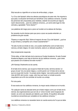 Stiyl sacude su cigarrillo en su boca de arriba abajo, y sigue: "La 'Cruz del Apóstol' utiliza los efectos psicológicos de este mito. No importa lo que pase, la situación terminará por beneficiar a los católicos romanos. Cuando las personas dan propuestas poco realistas, estarán de acuerdo por alguna razón desconocida... para los católicos romanos, ¿no sería este lugar la más cómoda y agradable ‘Tierra Santa’? " Las palabras del mago poco a poco se hunden en la cabeza de Kamijou. Se necesita mucho tiempo para que poco a poco se pueda entender un problema de gran escala. "Espera un segundo Stiyl. Sobre el negocio de esa ‘Cruz del Apóstol’, ¿qué es lo que Oriana y compañía van a hacer exactamente? " "Si este mundo se divide en dos, uno puede clasificarlos como el lado de la ciencia y el lado mágico. En este momento, está en un delicado equilibrio. " Stiyl simplemente responde. "Entre ellos, el líder del lado de la ciencia es Ciudad Academia. Si esta Ciudad Academia llegara a ser bajo el dominio de los católicos romanos, ¿qué crees que pasará con el balance de este mundo? " ¡Ah! Kamijou finalmente se da cuenta. Si el lado de la ciencia, que ocupa la mitad del mundo, termina siendo ‘un grupo al azar’ de una secta mágica, a continuación con 'el lado de la ciencia que se ocupa del mundo + la propia secta mágica,’ esa secta puede controlar más del 50% del mundo. Luego, sólo hay que hacer un simple acuerdo mayoritario con el fin de controlar el mundo a su antojo. Por otra parte. Si esa secta son los católicos romanos, la mayor secta cristiana en el mundo. "Si cualquier secta es atacada tanto por el lado mágico como por el lado de la ciencia, las organizaciones que son de un ‘único mundo’ será incapaces de resistir, es como ser atacado por delante y por detrás. El equilibrio del poder mundial se concentrara por completo en los católicos romanos. " Los católicos romanos no necesitan tener en cuenta acerca de 'lo que se debe 
Kikuslirus | Traducción y Edición 
 