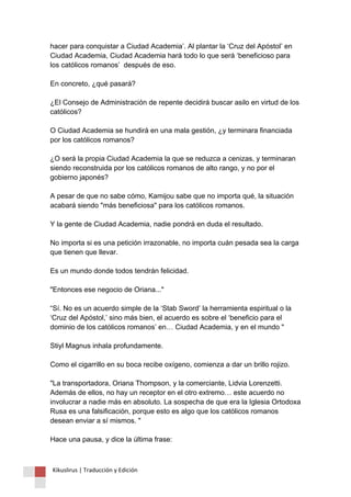 hacer para conquistar a Ciudad Academia’. Al plantar la ‘Cruz del Apóstol’ en Ciudad Academia, Ciudad Academia hará todo lo que será ‘beneficioso para los católicos romanos’ después de eso. En concreto, ¿qué pasará? ¿El Consejo de Administración de repente decidirá buscar asilo en virtud de los católicos? O Ciudad Academia se hundirá en una mala gestión, ¿y terminara financiada por los católicos romanos? ¿O será la propia Ciudad Academia la que se reduzca a cenizas, y terminaran siendo reconstruida por los católicos romanos de alto rango, y no por el gobierno japonés? A pesar de que no sabe cómo, Kamijou sabe que no importa qué, la situación acabará siendo "más beneficiosa" para los católicos romanos. Y la gente de Ciudad Academia, nadie pondrá en duda el resultado. No importa si es una petición irrazonable, no importa cuán pesada sea la carga que tienen que llevar. Es un mundo donde todos tendrán felicidad. "Entonces ese negocio de Oriana..." “Sí. No es un acuerdo simple de la ‘Stab Sword’ la herramienta espiritual o la ‘Cruz del Apóstol,’ sino más bien, el acuerdo es sobre el ‘beneficio para el dominio de los católicos romanos’ en… Ciudad Academia, y en el mundo " Stiyl Magnus inhala profundamente. Como el cigarrillo en su boca recibe oxígeno, comienza a dar un brillo rojizo. "La transportadora, Oriana Thompson, y la comerciante, Lidvia Lorenzetti. Además de ellos, no hay un receptor en el otro extremo… este acuerdo no involucrar a nadie más en absoluto. La sospecha de que era la Iglesia Ortodoxa Rusa es una falsificación, porque esto es algo que los católicos romanos desean enviar a sí mismos. " Hace una pausa, y dice la última frase: 
Kikuslirus | Traducción y Edición 
 
