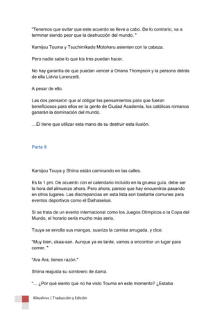 "Tenemos que evitar que este acuerdo se lleve a cabo. De lo contrario, va a terminar siendo peor que la destrucción del mundo. " Kamijou Touma y Tsuchimikado Motoharu asienten con la cabeza. Pero nadie sabe lo que los tres puedan hacer. No hay garantía de que puedan vencer a Oriana Thompson y la persona detrás de ella Lidvia Lorenzetti. A pesar de ello. Las dos pensaron que al obligar los pensamientos para que fueran beneficiosos para ellos en la gente de Ciudad Academia, los católicos romanos ganarán la dominación del mundo. …Él tiene que utilizar esta mano de su destruir esta ilusión. 
Parte 8 
Kamijou Touya y Shiina están caminando en las calles. Es la 1 pm. De acuerdo con el calendario incluido en la gruesa guía, debe ser la hora del almuerzo ahora. Pero ahora, parece que hay encuentros pasando en otros lugares. Las discrepancias en esta lista son bastante comunes para eventos deportivos como el Daihaseisai. Si se trata de un evento internacional como los Juegos Olímpicos o la Copa del Mundo, el horario sería mucho más serio. Touya se enrolla sus mangas, suaviza la camisa arrugada, y dice: "Muy bien, okaa-san. Aunque ya es tarde, vamos a encontrar un lugar para comer. " "Ara Ara, tienes razón." Shiina reajusta su sombrero de dama. "... ¿Por qué siento que no he visto Touma en este momento? ¿Estaba 
Kikuslirus | Traducción y Edición 
 