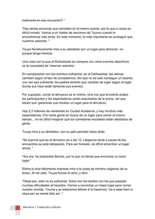 realmente en ese encuentro? " "Hay tantas personas que compiten en el mismo evento, por lo que a veces es difícil mirarlo. Vamos a oír hablar de heroísmo de Touma cuando lo encontremos más tarde. En este momento, lo más importante es conseguir que nuestros asientos. " Touya frenéticamente mira a su alrededor por un lugar para almorzar, no porque tenga hambre. Una cosa con la que el Daihaseisai se compara con otros eventos deportivos es la necesidad de ‘reservar asientos.’ En comparación con los eventos ordinarios, en el Daihaseisai, las arenas cambian según el tipo de competencia. Así que no es solo conseguir un asiento una vez sea suficiente, los padres tendrán que cambiar de lugar según el lugar donde sus hijos están teniendo sus eventos. Por supuesto, comer el almuerzo es lo mismo. Una vez que el evento acabe, los participantes y los espectadores serán expulsados de la arena, así que tienen que ‘garantizar que reciban un lugar para el almuerzo.’ Hay 2,3 millones de residentes en Ciudad Academia, y hay muchos más espectadores. Con tanta gente en busca de un lugar para comer al mismo tiempo... no es difícil imaginar que los comedores escolares están atestados de gente. Touya mira a su alrededor, con su pelo peinado hacia atrás. "Se supone que es el almuerzo es a las 12. Llegamos tarde a causa de los encuentros se está retrasando. Para ser honesto, es difícil encontrar un lugar ahora. " "Ara ara, he preparado Bentos, por lo que no tienes que encontrar un buen lugar." Shiina lo dice felizmente mientras mira a la cesta de mimbre colgando de su brazo. Al ver esto, Touya frunce el ceño, y dice: "Okaa-san, esto no es suficiente. Estos son los bentos con los que pasaste muchas dificultades al hacerlos. Vamos a encontrar un mejor lugar para comer nuestra comida. Touma y yo estaremos felices si lo hacemos. Va a estar bien si okaa-san se siente feliz así. " 
Kikuslirus | Traducción y Edición 
 
