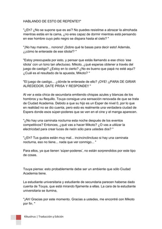 HABLANDO DE ESTO DE REPENTE!!" "¿Eh? ¿No se supone que es así? No puedes resistirse a abrazar la almohada mientras estás en la cama, ¿no eres capaz de dormir mientras está pensando en ese hombre cuyo pelo negro se dispara hasta el cielo? " "¡No hay manera... nonono! ¡Sobre qué te basas para decir esto! Además, ¿¡cómo te enteraste de ese idiota!? " "Estoy preocupada por esto, y pensar que estás llamando a ese chico ‘ese idiota’ con un tono tan afectuoso. Mikoto, ¿qué esperas obtener a través del juego de castigo? ¿Estoy en lo cierto? ¿No es bueno que papá no esté aquí? ¿Cuál es el resultado de la apuesta, Mikoto? " "El juego de castigo... ¿dónde te enteraste de ello? ¡OYE! ¡¡PARA DE GIRAR ALREDEDOR, DATE PRISA Y RESPONDE!! " Al ver a esta chica de secundaria emitiendo chispas azules y blancas de los hombros y su flequillo. Touya consigue una sensación renovada de que se trata de Ciudad Academia. Debido a que su hijo es un Esper de nivel 0, por lo que en realidad no se dio cuenta, pero esto es realmente una verdadera ciudad de Espers donde esos súper-poderes que se ven en el cine y el manga aparecen. "¿No hay una caminata nocturna esta noche después de los eventos competitivos? Entonces, ¿qué vas a hacer Mikoto? ¿O vas a utilizar la electricidad para crear luces de neón sólo para ustedes dos? " "¿Eh? Tus gustos están muy mal... incincinclincluso si hay una caminata nocturna, eso no tiene... nada que ver conmigo... " Para ellos, ya que tienen ‘súper-poderes’, no están sorprendidos por este tipo de cosas. 
Touya piensa: esto probablemente debe ser un ambiente que sólo Ciudad Academia tiene. La estudiante universitaria y estudiante de secundaria parecen haberse dado cuenta de Touya, que está mirando fijamente a ellas. La cara de la estudiante universitaria se ilumina, "¡Ah! Gracias por este momento. Gracias a ustedes, me encontré con Mikoto por fin. " 
Kikuslirus | Traducción y Edición 
 