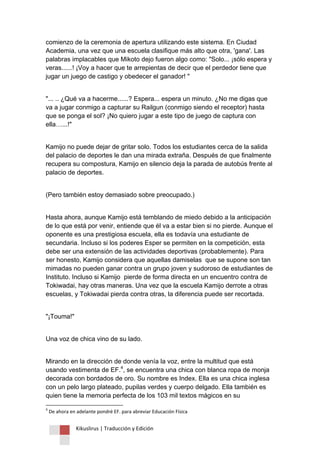 Kikuslirus | Traducción y Edición 
comienzo de la ceremonia de apertura utilizando este sistema. En Ciudad Academia, una vez que una escuela clasifique más alto que otra, 'gana'. Las palabras implacables que Mikoto dejo fueron algo como: "Solo... ¡sólo espera y veras......! ¡Voy a hacer que te arrepientas de decir que el perdedor tiene que jugar un juego de castigo y obedecer el ganador! " "... .. ¿Qué va a hacerme......? Espera... espera un minuto. ¿No me digas que va a jugar conmigo a capturar su Railgun (conmigo siendo el receptor) hasta que se ponga el sol? ¡No quiero jugar a este tipo de juego de captura con ella…...!" Kamijo no puede dejar de gritar solo. Todos los estudiantes cerca de la salida del palacio de deportes le dan una mirada extraña. Después de que finalmente recupera su compostura, Kamijo en silencio deja la parada de autobús frente al palacio de deportes. (Pero también estoy demasiado sobre preocupado.) Hasta ahora, aunque Kamijo está temblando de miedo debido a la anticipación de lo que está por venir, entiende que él va a estar bien si no pierde. Aunque el oponente es una prestigiosa escuela, ella es todavía una estudiante de secundaria. Incluso si los poderes Esper se permiten en la competición, esta debe ser una extensión de las actividades deportivas (probablemente). Para ser honesto, Kamijo considera que aquellas damiselas que se supone son tan mimadas no pueden ganar contra un grupo joven y sudoroso de estudiantes de Instituto. Incluso si Kamijo pierde de forma directa en un encuentro contra de Tokiwadai, hay otras maneras. Una vez que la escuela Kamijo derrote a otras escuelas, y Tokiwadai pierda contra otras, la diferencia puede ser recortada. "¡Touma!" Una voz de chica vino de su lado. 
Mirando en la dirección de donde venía la voz, entre la multitud que está usando vestimenta de EF.4, se encuentra una chica con blanca ropa de monja decorada con bordados de oro. Su nombre es Index. Ella es una chica inglesa con un pelo largo plateado, pupilas verdes y cuerpo delgado. Ella también es quien tiene la memoria perfecta de los 103 mil textos mágicos en su 
4 De ahora en adelante pondré EF. para abreviar Educación Física  