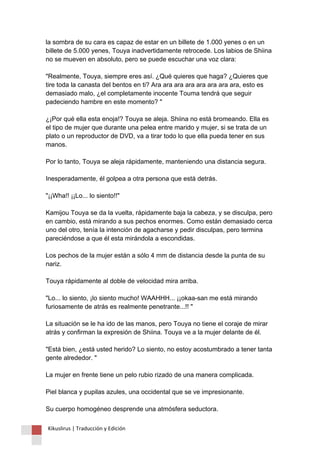 la sombra de su cara es capaz de estar en un billete de 1.000 yenes o en un billete de 5.000 yenes, Touya inadvertidamente retrocede. Los labios de Shiina no se mueven en absoluto, pero se puede escuchar una voz clara: "Realmente, Touya, siempre eres así. ¿Qué quieres que haga? ¿Quieres que tire toda la canasta del bentos en ti? Ara ara ara ara ara ara ara ara, esto es demasiado malo, ¿el completamente inocente Touma tendrá que seguir padeciendo hambre en este momento? " ¿¡Por qué ella esta enoja!? Touya se aleja. Shiina no está bromeando. Ella es el tipo de mujer que durante una pelea entre marido y mujer, si se trata de un plato o un reproductor de DVD, va a tirar todo lo que ella pueda tener en sus manos. Por lo tanto, Touya se aleja rápidamente, manteniendo una distancia segura. Inesperadamente, él golpea a otra persona que está detrás. "¡¡Wha!! ¡¡Lo... lo siento!!" Kamijou Touya se da la vuelta, rápidamente baja la cabeza, y se disculpa, pero en cambio, está mirando a sus pechos enormes. Como están demasiado cerca uno del otro, tenía la intención de agacharse y pedir disculpas, pero termina pareciéndose a que él esta mirándola a escondidas. Los pechos de la mujer están a sólo 4 mm de distancia desde la punta de su nariz. Touya rápidamente al doble de velocidad mira arriba. "Lo... lo siento, ¡lo siento mucho! WAAHHH... ¡¡okaa-san me está mirando furiosamente de atrás es realmente penetrante...!! " La situación se le ha ido de las manos, pero Touya no tiene el coraje de mirar atrás y confirman la expresión de Shiina. Touya ve a la mujer delante de él. "Está bien, ¿está usted herido? Lo siento, no estoy acostumbrado a tener tanta gente alrededor. " La mujer en frente tiene un pelo rubio rizado de una manera complicada. Piel blanca y pupilas azules, una occidental que se ve impresionante. Su cuerpo homogéneo desprende una atmósfera seductora. 
Kikuslirus | Traducción y Edición 
 