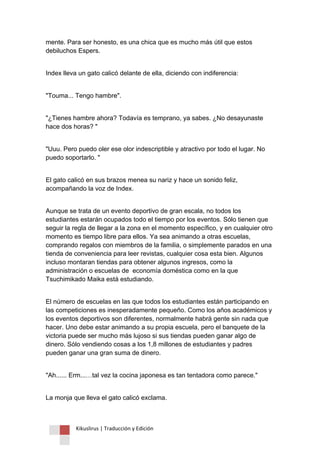Kikuslirus | Traducción y Edición 
mente. Para ser honesto, es una chica que es mucho más útil que estos debiluchos Espers. 
Index lleva un gato calicó delante de ella, diciendo con indiferencia: 
"Touma... Tengo hambre". 
"¿Tienes hambre ahora? Todavía es temprano, ya sabes. ¿No desayunaste hace dos horas? " 
"Uuu. Pero puedo oler ese olor indescriptible y atractivo por todo el lugar. No puedo soportarlo. " 
El gato calicó en sus brazos menea su nariz y hace un sonido feliz, acompañando la voz de Index. 
Aunque se trata de un evento deportivo de gran escala, no todos los estudiantes estarán ocupados todo el tiempo por los eventos. Sólo tienen que seguir la regla de llegar a la zona en el momento específico, y en cualquier otro momento es tiempo libre para ellos. Ya sea animando a otras escuelas, comprando regalos con miembros de la familia, o simplemente parados en una tienda de conveniencia para leer revistas, cualquier cosa esta bien. Algunos incluso montaran tiendas para obtener algunos ingresos, como la administración o escuelas de economía doméstica como en la que Tsuchimikado Maika está estudiando. 
El número de escuelas en las que todos los estudiantes están participando en las competiciones es inesperadamente pequeño. Como los años académicos y los eventos deportivos son diferentes, normalmente habrá gente sin nada que hacer. Uno debe estar animando a su propia escuela, pero el banquete de la victoria puede ser mucho más lujoso si sus tiendas pueden ganar algo de dinero. Sólo vendiendo cosas a los 1,8 millones de estudiantes y padres pueden ganar una gran suma de dinero. 
"Ah...... Erm...…tal vez la cocina japonesa es tan tentadora como parece." 
La monja que lleva el gato calicó exclama.  