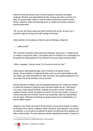 Kikuslirus | Traducción y Edición 
Index es el tipo de persona que va hará cualquier cosa para conseguir cualquier alimento que este delante de ella. Aunque sea sólo un aroma a lo lejos, Su propia saliva saldrá si esta en estas condiciones durante mucho tiempo. Además, debe recompensarla por no asaltar las tiendas, Kamijo lo piensa seriamente. "Ah, ya veo. No tienes nada que hacer durante todo el día, así que voy a encontrar algo de tiempo para salir contigo más tarde. " Index asiente con la cabeza, antes de que se detenga y pregunte: “...... ¿Más tarde?" "Ah, el primer encuentro está a punto de empezar, tengo que ir. Puedes echar un vistazo a la guía de viajes. Los lugares que he marcado con un bolígrafo son las gradas de espectadores de los eventos en los que estoy tomando parte" "¡Wha– wawawa! ¡Varias veces! ¡To-Touma es muy frío hoy! " Index parece estar gritando algo, pero a Kamijo no le queda mucho tiempo. Quería dejarla ir a algunas tiendas, pero va a ser interminable si sale con Index, que está hambrienta en este momento. No quedara satisfecha si no va a cada una de las tiendas y comer de todo. 
Kamijo discutió con Maika, que de casualidad paso por ahí, antes de comprar un bento de sirvienta a mitad de precio (el precio fijado era de 1.200 yenes, muy caro). Index seguía llorando, diciendo que quería „comer‟ mientras le rogaba a Kamijo cuando se dirigía a la arena. En una nota al lado, aunque el nombre almuerzo de sirvienta5 suena muy occidental, todos los ingredientes son de Japón. Mientras que Kamijo se queja acerca de los ingredientes y el precio, Maika explica: 
"Debido a que Japón es la tierra de los bentos, ya que otros países no utilizan los Bentos como cultura. Inglaterra utiliza „almuerzo‟ para describir una comida al mediodía, y en la cultura occidental, la gente normalmente lleva galletas con ellos a todas partes. Por eso estamos usando ingredientes locales. A pesar de 
5 Lo cambie aquí dado que si pongo Maid bento, suena japonés.  
