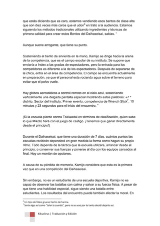 Kikuslirus | Traducción y Edición 
que estás diciendo que es caro, estamos vendiendo esos bentos de clase alta que son diez veces más caros que el udon6 en trato a la audiencia. Estamos siguiendo los métodos tradicionales utilizando ingredientes y técnicas de primera calidad para crear estos Bentos del Daihaseisai, sabias. “ Aunque suene arrogante, que tiene su punto. Sosteniendo el bento de sirvienta en la mano, Kamijo se dirige hacia la arena de la competencia, que es el campo escolar de su instituto. Se supone que enviaría a Index a las gradas de espectadores, pero la entrada para los competidores es diferente a la de los espectadores. Después de separarse de la chica, entra en el área de competencia. El campo se encuentra actualmente en preparación, ya que el personal esta rociando agua sobre el terreno para evitar que el polvo vuele. 
Hay globos aerostáticos a control remoto en el cielo azul, sosteniendo verticalmente una delgada pantalla especial mostrando estas palabras: «7 º distrito. Sector del Instituto. Primer evento, competencia de Wrench Stick7. 10 minutos y 23 segundos para el inicio del encuentro. " (Si la escuela pierde contra Tokiwadai en términos de clasificación, quien sabe lo que Mikoto hará con el juego de castigo. ¡Tenemos que ganar directamente desde el principio!) Durante el Daihaseisai, que tiene una duración de 7 días, cuántos puntos las escuelas recibirán dependerá en gran medida la forma como hagan su propio ritmo. Todo depende de la táctica que la escuela utilizara, arrancar desde el principio, o conservar sus fuerzas y ponerse al día con los equipos cansados al final. Hay un montón de opciones. A causa de su pérdida de memoria, Kamijo considera que esta es la primera vez que en una competición del Daihaseisai. 
Sin embargo, no es un estudiante de una escuela deportiva, Kamijo no es capaz de observar las batallas con calma y salvar a su fuerza física. A pesar de que tiene una habilidad especial, sigue siendo una batalla entre estudiantes. Los resultados del encuentro puede también afectar la moral. En 
6 Un tipo de fideo grueso hecho de harina. 7 Sería algo así como “Jalar la cuerda”, pero no es eso por lo tanto decidí dejarlo así.  