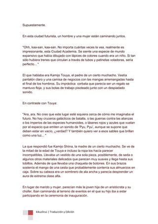 kikuslirus | Traducción y Edición 
Supuestamente. 
En esta ciudad futurista, un hombre y una mujer están caminando juntos. 
"Ohh, kaa-san, kaa-san. No importa cuántas veces la vea, realmente es impresionante, esta Ciudad Academia. Se siente una especie de mundo expansivo que había dibujado con lápices de colores cuando era un niño. Si tan sólo hubiera trenes que circulan a través de tubos y patinetas voladoras, sería perfecto... " 
El que hablaba era Kamijo Touya, el padre de un cierto muchacho. Vestía pantalón claro y una camisa de negocios con las mangas arremangadas hasta el final de los hombros. Su impráctica corbata que parecía ser un regalo se mantuvo floja, y sus botas de trabajo pisoteado junto con un despiadado sonido. 
En contraste con Touya: 
"Ara, ara. No creo que este lugar esté siquiera cerca de cómo me imaginaba el futuro. No hay cruceros galácticos de batalla, o las guerras contra las alianzas o los imperios de las especies humanoides, o láseres rojos y azules que vuelan por el espacio que emiten un sonido de 'Pyu, Pyu‟, aunque se supone que deben estar en vacío, ¿verdad? Y también quiero ver a esos sables que brillan como una luz... " 
La que respondió fue Kamijo Shiina, la madre de un cierto muchacho. Se ve de la mitad de la edad de Touya e incluso la ropa los hacía parecer incompatibles. Llevaba un vestido de una sola pieza, posiblemente, de seda o algunos otros materiales delicados que parecen muy suaves y llega hasta sus tobillos. Además de que llevaba una chaqueta de botones. En sus brazos sostenía el mango de una cesta que probablemente contenía sus almuerzos en caja. Sobre su cabeza era un sombrero de ala ancha y parecía desprender un aura de extrema clase alta. 
En lugar de marido y mujer, parecían más la joven hija de un aristócrata y su chofer. Iban caminando al terreno de eventos en el que su hijo iba a estar participando en la ceremonia de inauguración.  