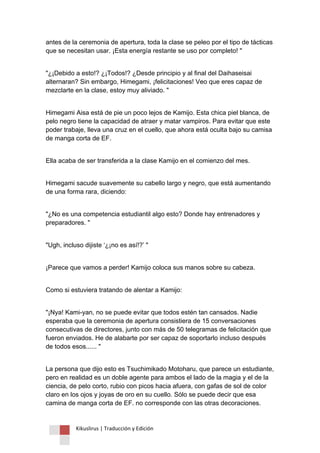 Kikuslirus | Traducción y Edición 
antes de la ceremonia de apertura, toda la clase se peleo por el tipo de tácticas que se necesitan usar. ¡Esta energía restante se uso por completo! " 
"¿¡Debido a esto!? ¿¡Todos!? ¿Desde principio y al final del Daihaseisai alternaran? Sin embargo, Himegami, ¡felicitaciones! Veo que eres capaz de mezclarte en la clase, estoy muy aliviado. " 
Himegami Aisa está de pie un poco lejos de Kamijo. Esta chica piel blanca, de pelo negro tiene la capacidad de atraer y matar vampiros. Para evitar que este poder trabaje, lleva una cruz en el cuello, que ahora está oculta bajo su camisa de manga corta de EF. 
Ella acaba de ser transferida a la clase Kamijo en el comienzo del mes. 
Himegami sacude suavemente su cabello largo y negro, que está aumentando de una forma rara, diciendo: 
"¿No es una competencia estudiantil algo esto? Donde hay entrenadores y preparadores. " 
"Ugh, incluso dijiste „¿¡no es así!?‟ " 
¡Parece que vamos a perder! Kamijo coloca sus manos sobre su cabeza. 
Como si estuviera tratando de alentar a Kamijo: 
"¡Nya! Kami-yan, no se puede evitar que todos estén tan cansados. Nadie esperaba que la ceremonia de apertura consistiera de 15 conversaciones consecutivas de directores, junto con más de 50 telegramas de felicitación que fueron enviados. He de alabarte por ser capaz de soportarlo incluso después de todos esos...... " 
La persona que dijo esto es Tsuchimikado Motoharu, que parece un estudiante, pero en realidad es un doble agente para ambos el lado de la magia y el de la ciencia, de pelo corto, rubio con picos hacia afuera, con gafas de sol de color claro en los ojos y joyas de oro en su cuello. Sólo se puede decir que esa camina de manga corta de EF. no corresponde con las otras decoraciones.  