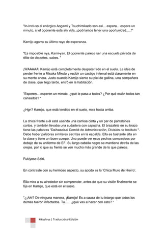 Kikuslirus | Traducción y Edición 
"In-Incluso el enérgico Aogami y Tsuchimikado son así... espera... espera un minuto, si el oponente esta sin vida, ¡podríamos tener una oportunidad.....!" 
Kamijo agarra su último rayo de esperanza. 
"Es imposible nya, Kami-yan. El oponente parece ser una escuela privada de élite de deportes, sabes. " 
¡WAAAAA! Kamijo está completamente despatarrado en el suelo. La idea de perder frente a Misaka Mikoto y recibir un castigo infernal está claramente en su mente ahora. Justo cuando Kamijo siente su piel de gallina, una compañera de clase, que llego tarde, entró en la habitación. 
"Esperen... esperen un minuto, ¿qué le pasa a todos? ¿Por qué están todos tan cansados? " 
¿Hgn? Kamijo, que está tendido en el suelo, mira hacia arriba. 
La chica frente a él está usando una camisa corta y un par de pantalones cortos, y también llevaba una sudadera con capucha. El brazalete en su brazo tiene las palabras “Daihaseisai Comité de Administración, División de Instituto ". Debe haber palabras similares escritas en la espalda. Ella es bastante alta en la clase y tiene un buen cuerpo. Uno puede ver esos pechos compasivos por debajo de su uniforme de EF. Su largo cabello negro se mantiene detrás de las orejas, por lo que su frente se ven mucho más grande de lo que parece. 
Fukiyose Seiri. 
En contraste con su hermoso aspecto, su apodo es la „Chica Muro de Hierro‟. 
Ella mira a su alrededor sin comprender, antes de que su visión finalmente se fija en Kamijo, que está en el suelo. 
"¿¡Ah!? De ninguna manera, ¡Kamijo! Es a causa de tu letargo que todos los demás fueron infectados. Tu...... ¿qué vas a hacer con esto? "  