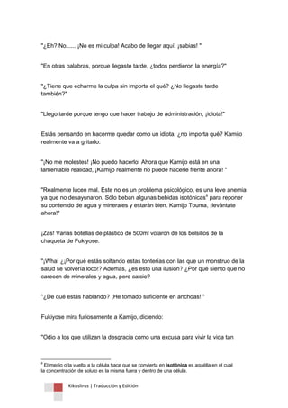 Kikuslirus | Traducción y Edición 
"¿Eh? No...... ¡No es mi culpa! Acabo de llegar aquí, ¡sabias! " "En otras palabras, porque llegaste tarde, ¿todos perdieron la energía?" "¿Tiene que echarme la culpa sin importa el qué? ¿No llegaste tarde también?" "Llego tarde porque tengo que hacer trabajo de administración, ¡idiota!" Estás pensando en hacerme quedar como un idiota, ¿no importa qué? Kamijo realmente va a gritarlo: "¡No me molestes! ¡No puedo hacerlo! Ahora que Kamijo está en una lamentable realidad, ¡Kamijo realmente no puede hacerle frente ahora! " 
"Realmente lucen mal. Este no es un problema psicológico, es una leve anemia ya que no desayunaron. Sólo beban algunas bebidas isotónicas8 para reponer su contenido de agua y minerales y estarán bien. Kamijo Touma, ¡levántate ahora!" ¡Zas! Varias botellas de plástico de 500ml volaron de los bolsillos de la chaqueta de Fukiyose. "¡Wha! ¿¡Por qué estás soltando estas tonterías con las que un monstruo de la salud se volvería loco!? Además, ¿es esto una ilusión? ¿Por qué siento que no carecen de minerales y agua, pero calcio? "¿De qué estás hablando? ¡He tomado suficiente en anchoas! " Fukiyose mira furiosamente a Kamijo, diciendo: 
"Odio a los que utilizan la desgracia como una excusa para vivir la vida tan 
8 El medio o la vuelta a la célula hace que se convierta en isotónica es aquélla en el cual la concentración de soluto es la misma fuera y dentro de una célula.  