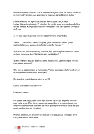 Kikuslirus | Traducción y Edición 
descuidadamente. Una vez que te veas tan letárgico, todos los demás perderán su motivación también. Así que mejor te empeñas para el bien de todos. " 
Enfrentándose a los agresivos ataques de Fukiyose Seiri, Kamijo inadvertidamente retrocede. El miembro del comité sigue acercándose al chico que se retirada. Kamijo todavía quiere retroceder, sólo para caer en un macizo de flores. 
Al ver esto, los estudiantes parecen absolutamente encantados. 
"Dema...... demasiado fuerte. Fukiyose, ¡eres demasiado fuerte! ¡Eres realmente la mujer que puede defenderse contra Kamijo! " 
"Si fueras una persona común y corriente, esa persona podría terminar siendo de buen corazón y decir 'Ka-Kamijo-san, ¿estás bien?' " 
"Este hombre no deja de decir que tiene mala suerte, ¡¡pero siempre obtiene los mejores asientos!!" 
"Oh, eres la esperanza de la humanidad. Vamos a analizar a Fukiyose Seiri, ¡¡y tal vez podremos controlar a Kami-yan!! " 
(En sus ojos, ¿¡qué clase de escoria soy!?) 
Kamijo con indiferencia retrocede. 
En este momento: 
Los pasos de Kamijo pisan sobre algo blando. Es el tubo de goma utilizado para rociar agua. Ellos tienen que rociar agua sobre el terreno antes de que empiece la competición con el fin de evitar que el polvo vuele (a pesar de que no se puede evitar por completo). 
Mirando a lo lejos, un profesor que trabaja en la escuela ve con recelo en la manguera que no rocía agua.  