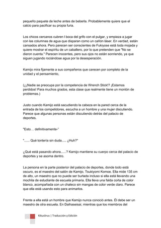 Kikuslirus | Traducción y Edición 
pequeño paquete de leche antes de beberla. Probablemente quiere que el calcio para pacificar su propia furia. 
Los chicos cercanos cubren l boca del grifo con el pulgar, y empieza a jugar con las columnas de agua que disparan como un cañón láser. En verdad, están cansados ahora. Pero parecen ser conscientes de Fukiyose está toda mojada y quiere mostrar el espíritu de un caballero, por lo que pretenden que "No se dieron cuenta." Parecen inocentes, pero sus ojos no están sonriendo, ya que siguen jugando rociándose agua por la desesperación. 
Kamijo mira fijamente a sus compañeros que carecen por completo de la unidad y el pensamiento, 
(¿¡Nadie se preocupa por la competencia de Wrench Stick!? ¡Estamos perdidos! Para muchos grados, esta clase que realmente tiene un montón de problemas.) 
Justo cuando Kamijo está sacudiendo la cabeza en la pared cerca de la entrada de los competidores, escucha a un hombre y una mujer discutiendo. Parece que algunas personas están discutiendo detrás del palacio de deportes. 
"Esto… definitivamente-” 
"...... Qué tontería sin duda..... ¿Huh?" 
¿Qué está pasando ahora......? Kamijo mantiene su cuerpo cerca del palacio de deportes y se asoma dentro. 
La persona en la parte posterior del palacio de deportes, donde todo está oscuro, es el maestro del salón de Kamijo, Tsukiyomi Komoe. Ella mide 135 cm de alto, un maestro que no puede ser burlada incluso si ella está llevando una mochila de estudiante de escuela primaria. Ella lleva una falda corta de color blanco, acompañada con un chaleco sin mangas de color verde claro. Parece que ella está usando esto para animarlos. 
Frente a ella está un hombre que Kamijo nunca conoció antes. Él debe ser un maestro de otra escuela. En Daihaseisai, mientras que los miembros del  
