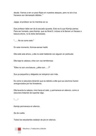 Kikuslirus | Traducción y Edición 
deuda. Vamos a ser un poco flojos en nuestros ataques, pero no sé si tus fracasos son demasiado débiles. " 
Jajaja- el profesor se ríe mientras se va. 
Ese profesor debe ser de la escuela opuesta. Esto es lo que Kamijo piensa. Para ser honesto, para Kamijo, que es Nivel 0, incluso si le llaman un fracaso o basura ahora, no le dolía demasiado. 
"...... No es como esto." 
En este momento, Komoe-sensei habló. 
Ella está sola ahora, y ella no está hablando con alguien en particular. 
Ella baja la cabeza y dice con voz temblorosa: 
"Ellos no son una basura, ¿ellos son......?" 
Sus ya pequeños y delgados se redujeron aún más. 
Es como si estuviera diciendo que es debido a ella que sus alumnos fueran avergonzados por los forasteros. 
Ella levanta la cabeza, mira hacia el cielo, y permanece en silencio, como si estuviera tratando de soportar algo. 
"......" 
Kamijo permanece en silencio. 
Se da vuelta. 
Todos los estudiantes estaban de pie en silencio.  