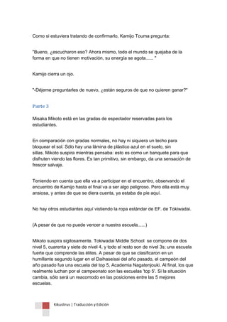 Kikuslirus | Traducción y Edición 
Como si estuviera tratando de confirmarlo, Kamijo Touma pregunta: 
"Bueno, ¿escucharon eso? Ahora mismo, todo el mundo se quejaba de la forma en que no tienen motivación, su energía se agota...... " 
Kamijo cierra un ojo. 
"-Déjeme preguntarles de nuevo, ¿están seguros de que no quieren ganar?" 
Parte 3 Misaka Mikoto está en las gradas de espectador reservadas para los estudiantes. 
En comparación con gradas normales, no hay ni siquiera un techo para bloquear el sol. Sólo hay una lámina de plástico azul en el suelo, sin sillas. Mikoto suspira mientras pensaba: esto es como un banquete para que disfruten viendo las flores. Es tan primitivo, sin embargo, da una sensación de frescor salvaje. 
Teniendo en cuenta que ella va a participar en el encuentro, observando el encuentro de Kamijo hasta el final va a ser algo peligroso. Pero ella está muy ansiosa, y antes de que se diera cuenta, ya estaba de pie aquí. 
No hay otros estudiantes aquí vistiendo la ropa estándar de EF. de Tokiwadai. 
(A pesar de que no puede vencer a nuestra escuela......) 
Mikoto suspira sigilosamente. Tokiwadai Middle School se compone de dos nivel 5, cuarenta y siete de nivel 4, y todo el resto son de nivel 3s; una escuela fuerte que comprende las élites. A pesar de que se clasificaron en un humillante segundo lugar en el Daihaseisai del año pasado, el campeón del año pasado fue una escuela del top 5, Academia Nagatenjouki. Al final, los que realmente luchan por el campeonato son las escuelas 'top 5'. Si la situación cambia, sólo será un reacomodo en las posiciones entre las 5 mejores escuelas.  