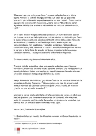 kikuslirus | Traducción y Edición 
"Kaa-san, creo que en lugar de futuro 'cercano‟, deberían llamarlo futuro lejano. Aunque, si se trata de algo parecido a un sable de luz que estás buscando, probablemente se podría encontrar en esta ciudad... Bueno, vamos a parar esta conversación imprudente. ¿No te parece? El ambiente es tan agradable. No hay que arruinar a hablando de los residuos y la destrucción, ¿eh? " En el cielo, lleno de fuegos artificiales que sacan un humo blanco se podían ver. Lo que parecía ser helicópteros de noticas volaban por todo el lugar. Como la ciudad era generalmente abierta durante el Festival Daihaseisai, incluso la retransmisión por televisión había sido aprobada. Asientos para los comentaristas se han establecido, y estudios temporales habían sido aún construidos aquí y allá, dentro de la ciudad. Las calificaciones posibles están a la par con la de la Copa del Mundo, por lo que probablemente tienen una sensación frenética, Touya pensaba como un hombre de negocios. En ese momento, alguien cruzó delante de ellos. Tras una patrulla automática robot que parecía un tambor, una chica que llevaba un uniforme de sirvienta estaba sentada. Similar a una vendedora en un estadio de béisbol, había una bandeja en su estómago que fue colocada con un cordón alrededor de la parte posterior de su cuello: 
"Hey~. Almuerzos de sirvientas, ¿no desean2F uno de los famosos almuerzos de sirvientas de Ciudad Academia~? Alguien quiere una caja de almuerzo del Instituto Ryouran de Estudios Domésticos para Chicas, bueno, en realidad ¿hecha por una aprendiz sirvienta~? " Mientras la pareja miraba atónita la extraña promoción de ventas, el robot que patrulla que lleva una sirvienta en silencio se fue corriendo. Por otra parte, teniendo en cuenta que los estaba llamando a un almuerzo de sirvientas, que parecía más un almuerzo estilo Toshikazu en su lugar. Yendo "Ara", Shiina tiño sus mejillas, 
"... Realmente hay un montón de diferentes escuelas en Ciudad Academia, no es así." 
2 Aquí tenía la palabra tcha, que es un modismo que indica mucha alegría.  