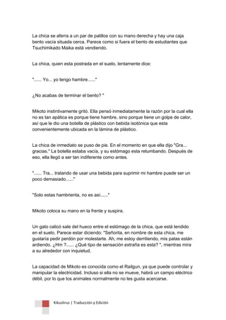 Kikuslirus | Traducción y Edición 
La chica se aferra a un par de palillos con su mano derecha y hay una caja bento vacía situada cerca. Parece como si fuera el bento de estudiantes que Tsuchimikado Maika está vendiendo. 
La chica, quien esta postrada en el suelo, lentamente dice: 
"...... Yo... yo tengo hambre......" 
¿No acabas de terminar el bento? " 
Mikoto instintivamente gritó. Ella pensó inmediatamente la razón por la cual ella no es tan apática es porque tiene hambre, sino porque tiene un golpe de calor, así que le dio una botella de plástico con bebida isotónica que esta convenientemente ubicada en la lámina de plástico. 
La chica de inmediato se puso de pie. En el momento en que ella dijo "Gra... gracias." La botella estaba vacía, y su estómago esta retumbando. Después de eso, ella llegó a ser tan indiferente como antes. 
"...... Tra... tratando de usar una bebida para suprimir mi hambre puede ser un poco demasiado......" 
"Solo estas hambrienta, no es así......" 
Mikoto coloca su mano en la frente y suspira. 
Un gato calicó sale del hueco entre el estómago de la chica, que está tendido en el suelo. Parece estar diciendo: "Señorita, en nombre de esta chica, me gustaría pedir perdón por molestarte. Ah, me estoy derritiendo, mis patas están ardiendo. ¿Hm ?...... ¿Qué tipo de sensación extraña es esta? ", mientras mira a su alrededor con inquietud. 
La capacidad de Mikoto es conocida como el Railgun, ya que puede controlar y manipular la electricidad. Incluso si ella no se mueve, habrá un campo eléctrico débil, por lo que los animales normalmente no les gusta acercarse.  