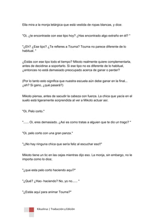 Kikuslirus | Traducción y Edición 
Ella mira a la monja letárgica que está vestida de ropas blancas, y dice: 
"Oi, ¿te encontraste con ese tipo hoy? ¿Has encontrado algo extraño en él? " 
"¿Eh? ¿Ese tipo? ¿Te refieres a Touma? Touma no parece diferente de lo habitual. " 
¿Estás con ese tipo todo el tiempo? Mikoto realmente quiere complementarla, antes de decidirse a soportarlo. Si ese tipo no es diferente de lo habitual, ¿entonces no está demasiado preocupado acerca de ganar o perder? 
(Por lo tanto esto significa que nuestra escuela aún debe ganar en la final... ¿eh? Si gano, ¿qué pasará?) 
Mikoto piensa, antes de sacudir la cabeza con fuerza. La chica que yacía en el suelo está ligeramente sorprendida al ver a Mikoto actuar así. 
"Oi, Pelo corto." 
"...... Oi, eres demasiado. ¿Así es como tratas a alguien que te dio un trago? " 
"Oi, pelo corto con una gran panza." 
"¡¡No hay ninguna chica que sería feliz al escuchar eso!!" 
Mikoto tiene un tic en las cejas mientras dijo eso. La monja, sin embargo, no le importa como lo dice; 
"¿que esta pelo corto haciendo aquí?" 
"¿Qué? ¿Hac- haciendo? No, yo no...... " 
"¿Estás aquí para animar Touma?"  