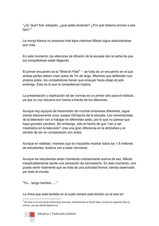 Kikuslirus | Traducción y Edición 
"¿Q- Qué? Est- estúpido, ¿qué estás diciendo? ¿Por qué debería animar a ese tipo? " La monja blanca no presiona más lejos mientras Mikoto sigue abanicándose aún más. En este momento, los altavoces de difusión de la escuela dan la señal de que los competidores están llegando. 
El primer encuentro es la "Wrench Pole9 ' - se trata de un encuentro en el que ambas partes deben crear polos de 7m de largo. Mientras que defienden sus propios polos, los competidores tienen que empujar hacia abajo el polo enemigo. Esto es lo que la competencia implica. La presentación y explicación de las normas es un primer año para el instituto, ya que su voz resuena con fuerza a través de los altavoces. Aunque hay equipos de transmisión de muchas empresas diferentes, sigue siendo básicamente unos Juegos Olímpicos de la escuela. Los comentaristas de la televisión van a trabajar en diferentes salas, por lo que no parece que haya grandes cambios. Sin embargo, sólo el hecho de que "van a ser mostrados en la televisión" crea una gran diferencia en la atmósfera y el sentido de ser en comparación con antes. Aunque en realidad, mientras que es imposible mostrar todos los 1.8 millones de estudiantes, todavía van a estar nerviosos. Aunque los estudiantes están charlando ruidosamente acerca de eso, Mikoto inexplicablemente siente una sensación de nerviosismo. En este momento, uno puede sentir realmente que se trata de una actividad formal, siendo observado por todo el mundo. "Yo... tengo hambre......" 
La chica que está tendida en el suelo rompió esta tensión en el aire sin 
9 De esto si no encontré referencias precisas, literalmente es Poste llave, incluso en japonés dice lo mismo, así que decidí dejarlo así.  