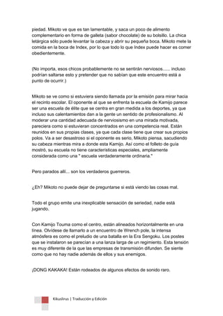 Kikuslirus | Traducción y Edición 
piedad. Mikoto ve que es tan lamentable, y saca un poco de alimento complementario en forma de galleta (sabor chocolate) de su bolsillo. La chica letárgica sólo puede levantar la cabeza y abrir su pequeña boca. Mikoto mete la comida en la boca de Index, por lo que todo lo que Index puede hacer es comer obedientemente. 
(No importa, esos chicos probablemente no se sentirán nerviosos...... incluso podrían saltarse esto y pretender que no sabían que este encuentro está a punto de ocurrir.) 
Mikoto se ve como si estuviera siendo llamada por la emisión para mirar hacia el recinto escolar. El oponente al que se enfrenta la escuela de Kamijo parece ser una escuela de élite que se centra en gran medida a los deportes, ya que incluso sus calentamientos dan a la gente un sentido de profesionalismo. Al moderar una cantidad adecuada de nerviosismo en una mirada motivada, pareciera como si estuvieran concentrados en una competencia real. Están reunidos en sus propias clases, ya que cada clase tiene que crear sus propios polos. Va a ser desastroso si el oponente es serio, Mikoto piensa, sacudiendo su cabeza mientras mira a donde esta Kamijo. Así como el folleto de guía mostró, su escuela no tiene características especiales, ampliamente considerada como una " escuela verdaderamente ordinaria." 
Pero parados allí... son los verdaderos guerreros. 
¿Eh? Mikoto no puede dejar de preguntarse si está viendo las cosas mal. 
Todo el grupo emite una inexplicable sensación de seriedad, nadie está jugando. 
Con Kamijo Touma como el centro, están alineados horizontalmente en una línea. Olvídese de llamarlo a un encuentro de Wrench pole, la intensa atmósfera es como el preludio de una batalla en la Era Sengoku. Los postes que se instalaron se parecían a una lanza larga de un regimiento. Esta tensión es muy diferente de la que las empresas de transmisión difunden. Se siente como que no hay nadie además de ellos y sus enemigos. 
¡DONG KAKAKA! Están rodeados de algunos efectos de sonido raro.  