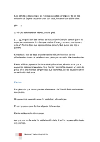 Kikuslirus | Traducción y Edición 
Este sonido es causado por las replicas causadas por el poder de las tres unidades de Espers chocando unos con otros, haciendo que el aire vibre. 
(Eh......) 
Al ver una atmósfera tan intensa, Mikoto gritó. 
(...... ¿¡Qué pasa con ese sentido de realización!? Ese tipo, pensar que él es capaz de mostrar este tipo de capacidad de liderazgo en un momento como este. ¡N-No me digas que está decidido a ganar! ¿Qué quiere ese tipo si gana?) 
En realidad, esto se debe a que la historia de Komoe-sensei se está difundiendo a través de toda la escuela, pero por supuesto, Mikoto no lo sabe. 
Frente a Mikoto, que esta de color verde pálido ahora, el anuncio de que el encuentro está comenzando se hizo. Kamijo y compañía elevaron un poco de polvo en el aire mientras cargan hacia sus oponentes, que se asustaron al ver su exhibición de fuerza. 
Parte 4 
Las personas que toman parte en el encuentro de Wrench Pole se dividen en dos grupos. 
Un grupo crea su propio poste, lo estabilizan y lo protegen. 
El otro grupo es para derribar el poste del enemigo. 
Kamijo está en este último grupo. 
Así que una vez la señal de salida ha sido dada, lideró la carga en el territorio del enemigo.  