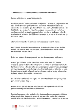 Kikuslirus | Traducción y Edición 
"¡¡YYYAAAAAAAAAAAAAAAAAAAAAAHHHHHHHHHHHHHH!!" 
Kamijo gritó mientras carga hacia adelante. 
Cualquier persona común y corriente va a pensar... este es un juego incluido en este evento deportivo, pero en Ciudad Academia, más de la mitad de los estudiantes son personas que descubrieron sus poderes, llamados Espers. Hay habilidades que se pueden incluir fuego, agua, tierra, viento, rayos, hielo, y muchas más, incluyendo algunos que incluso permiten a los Espers volar. En una batalla de alrededor de 100 Espers luchando, el ambiente de tensión no es un asunto trivial. 
Ahora mismo, la distancia entre las dos bases es de unos 80 metros. 
El oponente, alineado en una línea recta, de forma continúa dispara algunos flashes. Se parecen a los flashes de las cámaras desde las gradas de los espectadores, pero no lo son. 
Estos son ataques de larga distancia que son disparados por los Espers. 
Parece que un Esper puede detonar las llamas para crear una presión explosiva. Con el fin de mantener la presión en forma en forma de una bala, las bombas de llamas están cubiertas con un campo de fuerza invisible, creado por un Esper que puede manipular la presión. Cuando la bala de la bomba se crea, la bala incrementará la refracción del aire, lo que refleja la luz del sol como luz brillando a través de un globo transparente. 
Es sólo en el Daihaseisai uno llega a ver a muchos Espers trabajando juntos para formar un solo ataque. 
Kamijo teoriza que van a quitar el tipo de escudo de presión, liberando la presión interna y liberándose a los alrededores. 
Frente al ataque de estas unidades, los aliados de Kamijo, que están detrás de él y protegiéndolo, dispararon armas de arena en el enemigo. Se trata de un ataque basado en la telequinesis, y no es una exageración llamarlo a un ataque  