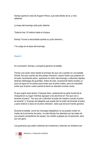 Kikuslirus | Traducción y Edición 
Kamijo aparta la vista de Aogami Pierce, que está detrás de él, y mira adelante. 
La base del enemigo está justo delante. 
Todavía hay 10 metros hasta el choque. 
Kamijo Touma a escondidas aprieta su puño derecho... 
Y lo carga en la base del enemigo. 
Parte 5 
En conclusión, Kamijo y compañía ganaron la batalla. 
Tenían una razón clara desde el principio de que van a perder en una batalla frontal. Así que cuando las dos partes chocaron, usaron todos sus poderes en el suelo, levantando polvo, opacando la visión del enemigo y utilizando rápidas tácticas relámpago de guerrillas. Antes de esto, el personal había rociado un poco de agua en el campo para evitar que el polvo volara, pero es imposible evitar que el polvo vuele cuando la tierra es atacada muchas veces. 
El que sugirió esta táctica, Fukiyose Seiri, sosteniendo la parte frontal de la chaqueta en su lugar mientras agrupan a los alumnos en "los que van a levantar el polvo", "los que van a derribar el poste de madera cuando el polvo se levante” y "el grupo de telepatía que puede dar la orden de levantar el polvo y para ordenar a esos en el polvo retirarse", dado que tenía el mando general. 
Durante la batalla, como los mensajes telepáticos no se pueden recibir en medio de la tormenta de polvo, no sólo Kamijo fue afectado por las balas de sus propios compañeros de equipo, fue molido a golpes por el oponente, pero aun así ganó. 
Los guerreros que están cubiertos de moretones y lesiones se olvidaron por  