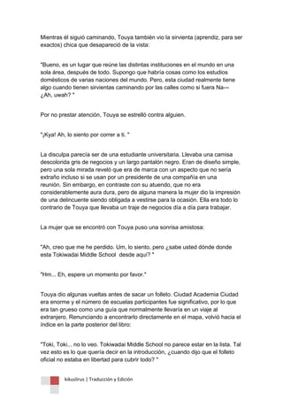 kikuslirus | Traducción y Edición 
Mientras él siguió caminando, Touya también vio la sirvienta (aprendiz, para ser exactos) chica que desapareció de la vista: 
"Bueno, es un lugar que reúne las distintas instituciones en el mundo en una sola área, después de todo. Supongo que habría cosas como los estudios domésticos de varias naciones del mundo. Pero, esta ciudad realmente tiene algo cuando tienen sirvientas caminando por las calles como si fuera Na--- ¿Ah, uwah? " 
Por no prestar atención, Touya se estrelló contra alguien. 
"¡Kya! Ah, lo siento por correr a ti. " 
La disculpa parecía ser de una estudiante universitaria. Llevaba una camisa descolorida gris de negocios y un largo pantalón negro. Eran de diseño simple, pero una sola mirada reveló que era de marca con un aspecto que no sería extraño incluso si se usan por un presidente de una compañía en una reunión. Sin embargo, en contraste con su atuendo, que no era considerablemente aura dura, pero de alguna manera la mujer dio la impresión de una delincuente siendo obligada a vestirse para la ocasión. Ella era todo lo contrario de Touya que llevaba un traje de negocios día a día para trabajar. 
La mujer que se encontró con Touya puso una sonrisa amistosa: 
"Ah, creo que me he perdido. Um, lo siento, pero ¿sabe usted dónde donde esta Tokiwadai Middle School desde aquí? " 
"Hm... Eh, espere un momento por favor." 
Touya dio algunas vueltas antes de sacar un folleto. Ciudad Academia Ciudad era enorme y el número de escuelas participantes fue significativo, por lo que era tan grueso como una guía que normalmente llevaría en un viaje al extranjero. Renunciando a encontrarlo directamente en el mapa, volvió hacia el índice en la parte posterior del libro: 
"Toki, Toki... no lo veo. Tokiwadai Middle School no parece estar en la lista. Tal vez esto es lo que quería decir en la introducción, ¿cuando dijo que el folleto oficial no estaba en libertad para cubrir todo? "  