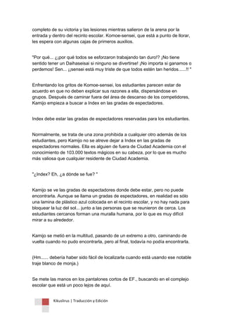 Kikuslirus | Traducción y Edición 
completo de su victoria y las lesiones mientras salieron de la arena por la entrada y dentro del recinto escolar. Komoe-sensei, que está a punto de llorar, les espera con algunas cajas de primeros auxilios. 
"Por qué... ¿¡por qué todos se esforzaron trabajando tan duro!? ¡No tiene sentido tener un Daihaseisai si ninguno se divertirse! ¡No importa si ganamos o perdemos! Sen... ¡¡sensei está muy triste de que todos estén tan heridos......!! " 
Enfrentando los gritos de Komoe-sensei, los estudiantes parecen estar de acuerdo en que no deben explicar sus razones a ella, dispersándose en grupos. Después de caminar fuera del área de descanso de los competidores, Kamijo empieza a buscar a Index en las gradas de espectadores. 
Index debe estar las gradas de espectadores reservadas para los estudiantes. 
Normalmente, se trata de una zona prohibida a cualquier otro además de los estudiantes, pero Kamijo no se atreve dejar a Index en las gradas de espectadores normales. Ella es alguien de fuera de Ciudad Academia con el conocimiento de 103.000 textos mágicos en su cabeza, por lo que es mucho más valiosa que cualquier residente de Ciudad Academia. 
"¿Index? Eh, ¿a dónde se fue? " 
Kamijo se ve las gradas de espectadores donde debe estar, pero no puede encontrarla. Aunque se llama un gradas de espectadores, en realidad es sólo una lamina de plástico azul colocada en el recinto escolar, y no hay nada para bloquear la luz del sol... junto a las personas que se reunieron de cerca. Los estudiantes cercanos forman una muralla humana, por lo que es muy difícil mirar a su alrededor. 
Kamijo se metió en la multitud, pasando de un extremo a otro, caminando de vuelta cuando no pudo encontrarla, pero al final, todavía no podía encontrarla. 
(Hm...... debería haber sido fácil de localizarla cuando está usando ese notable traje blanco de monja.) 
Se mete las manos en los pantalones cortos de EF., buscando en el complejo escolar que está un poco lejos de aquí.  