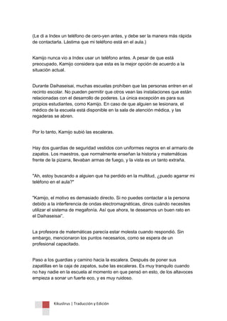 Kikuslirus | Traducción y Edición 
(Le di a Index un teléfono de cero-yen antes, y debe ser la manera más rápida de contactarla. Lástima que mi teléfono está en el aula.) 
Kamijo nunca vio a Index usar un teléfono antes. A pesar de que está preocupado, Kamijo considera que esta es la mejor opción de acuerdo a la situación actual. 
Durante Daihaseisai, muchas escuelas prohíben que las personas entren en el recinto escolar. No pueden permitir que otros vean las instalaciones que están relacionadas con el desarrollo de poderes. La única excepción es para sus propios estudiantes, como Kamijo. En caso de que alguien se lesionara, el médico de la escuela está disponible en la sala de atención médica, y las regaderas se abren. 
Por lo tanto, Kamijo subió las escaleras. 
Hay dos guardias de seguridad vestidos con uniformes negros en el armario de zapatos. Los maestros, que normalmente enseñan la historia y matemáticas frente de la pizarra, llevaban armas de fuego, y la vista es un tanto extraña. 
"Ah, estoy buscando a alguien que ha perdido en la multitud, ¿puedo agarrar mi teléfono en el aula?" 
"Kamijo, el motivo es demasiado directo. Si no puedes contactar a la persona debido a la interferencia de ondas electromagnéticas, dinos cuándo necesites utilizar el sistema de megafonía. Así que ahora, te deseamos un buen rato en el Daihaseisai”. 
La profesora de matemáticas parecía estar molesta cuando respondió. Sin embargo, mencionaron los puntos necesarios, como se espera de un profesional capacitado. 
Paso a los guardias y camino hacia la escalera. Después de poner sus zapatillas en la caja de zapatos, sube las escaleras. Es muy tranquilo cuando no hay nadie en la escuela al momento en que pensó en esto, de los altavoces empieza a sonar un fuerte eco, y es muy ruidoso.  