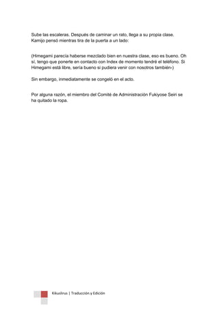 Kikuslirus | Traducción y Edición 
Sube las escaleras. Después de caminar un rato, llega a su propia clase. Kamijo pensó mientras tira de la puerta a un lado: 
(Himegami parecía haberse mezclado bien en nuestra clase, eso es bueno. Oh sí, tengo que ponerte en contacto con Index de momento tendré el teléfono. Si Himegami está libre, sería bueno si pudiera venir con nosotros también-) Sin embargo, inmediatamente se congeló en el acto. 
Por alguna razón, el miembro del Comité de Administración Fukiyose Seiri se ha quitado la ropa.  