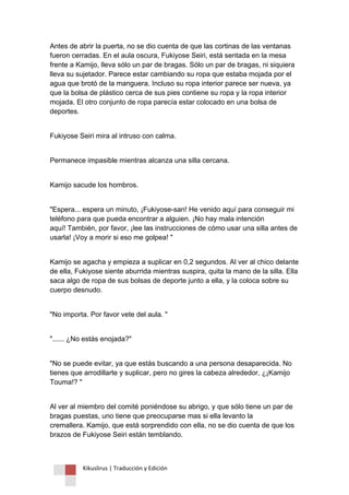 Kikuslirus | Traducción y Edición 
Antes de abrir la puerta, no se dio cuenta de que las cortinas de las ventanas fueron cerradas. En el aula oscura, Fukiyose Seiri, está sentada en la mesa frente a Kamijo, lleva sólo un par de bragas. Sólo un par de bragas, ni siquiera lleva su sujetador. Parece estar cambiando su ropa que estaba mojada por el agua que brotó de la manguera. Incluso su ropa interior parece ser nueva, ya que la bolsa de plástico cerca de sus pies contiene su ropa y la ropa interior mojada. El otro conjunto de ropa parecía estar colocado en una bolsa de deportes. 
Fukiyose Seiri mira al intruso con calma. 
Permanece impasible mientras alcanza una silla cercana. 
Kamijo sacude los hombros. 
"Espera... espera un minuto, ¡Fukiyose-san! He venido aquí para conseguir mi teléfono para que pueda encontrar a alguien. ¡No hay mala intención aquí! También, por favor, ¡lee las instrucciones de cómo usar una silla antes de usarla! ¡Voy a morir si eso me golpea! " 
Kamijo se agacha y empieza a suplicar en 0,2 segundos. Al ver al chico delante de ella, Fukiyose siente aburrida mientras suspira, quita la mano de la silla. Ella saca algo de ropa de sus bolsas de deporte junto a ella, y la coloca sobre su cuerpo desnudo. 
"No importa. Por favor vete del aula. " 
"...... ¿No estás enojada?" 
"No se puede evitar, ya que estás buscando a una persona desaparecida. No tienes que arrodillarte y suplicar, pero no gires la cabeza alrededor, ¿¡Kamijo Touma!? " 
Al ver al miembro del comité poniéndose su abrigo, y que sólo tiene un par de bragas puestas, uno tiene que preocuparse mas si ella levanto la cremallera. Kamijo, que está sorprendido con ella, no se dio cuenta de que los brazos de Fukiyose Seiri están temblando.  