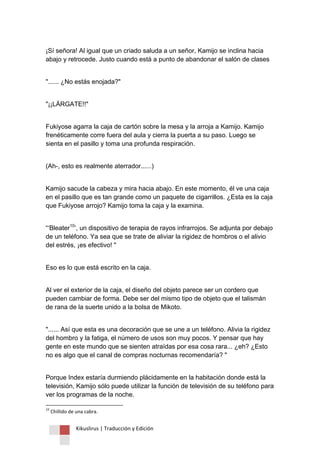 Kikuslirus | Traducción y Edición 
¡Sí señora! Al igual que un criado saluda a un señor, Kamijo se inclina hacia abajo y retrocede. Justo cuando está a punto de abandonar el salón de clases "...... ¿No estás enojada?" "¡¡LÁRGATE!!" Fukiyose agarra la caja de cartón sobre la mesa y la arroja a Kamijo. Kamijo frenéticamente corre fuera del aula y cierra la puerta a su paso. Luego se sienta en el pasillo y toma una profunda respiración. (Ah-, esto es realmente aterrador......) Kamijo sacude la cabeza y mira hacia abajo. En este momento, él ve una caja en el pasillo que es tan grande como un paquete de cigarrillos. ¿Esta es la caja que Fukiyose arrojo? Kamijo toma la caja y la examina. 
“„Bleater10‟, un dispositivo de terapia de rayos infrarrojos. Se adjunta por debajo de un teléfono. Ya sea que se trate de aliviar la rigidez de hombros o el alivio del estrés, ¡es efectivo! " Eso es lo que está escrito en la caja. Al ver el exterior de la caja, el diseño del objeto parece ser un cordero que pueden cambiar de forma. Debe ser del mismo tipo de objeto que el talismán de rana de la suerte unido a la bolsa de Mikoto. "...... Así que esta es una decoración que se une a un teléfono. Alivia la rigidez del hombro y la fatiga, el número de usos son muy pocos. Y pensar que hay gente en este mundo que se sienten atraídas por esa cosa rara... ¿eh? ¿Esto no es algo que el canal de compras nocturnas recomendaría? " 
Porque Index estaría durmiendo plácidamente en la habitación donde está la televisión, Kamijo sólo puede utilizar la función de televisión de su teléfono para ver los programas de la noche. 
10 Chillido de una cabra.  