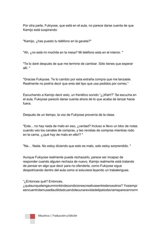 Kikuslirus | Traducción y Edición 
Por otra parte, Fukiyose, que está en el aula, no parece darse cuenta de que Kamijo está suspirando: "Kamijo, ¿has puesto tu teléfono en la gaveta?" "Ah, ¿no está mi mochila en la mesa? Mi teléfono esta en el interior. " "Te lo daré después de que me termine de cambiar. Sólo tienes que esperar allí. " "Gracias Fukiyose. Te lo cambio por esta extraña compra que me lanzaste. Realmente no podría decir que eres del tipo que usa pedidos por correo.” Escuchando a Kamijo decir esto, un frenético sonido “¿¡Wah!?” Se escucha en el aula. Fukiyose pareció darse cuenta ahora de lo que acaba de lanzar hacia fuera. Después de un tiempo, la voz de Fukiyose provenía de la clase. "Este... no hay nada de malo en eso, ¿verdad? Incluso si llevo un bloc de notas cuando veo los canales de compras, y leo revistas de compras mientras rodo en la cama, ¿¡qué hay de malo en ello!? " "Na… Nada. No estoy diciendo que esto es malo, solo estoy sorprendido. " Aunque Fukiyose realmente puede rechazarlo, parece ser incapaz de responder cuando alguien rechaza de nuevo. Kamijo realmente está tratando de pensar en algo que decir para no ofenderla, como Fukiyose sigue despotricando dentro del aula como si estuviera leyendo un trabalenguas. 
“¿Entonces qué? Entonces, ¿quéaunquetengaunmontóndecondicionescreativasentredenosotros? Yosiempreencuentrolamusadlautilidadcuandoleounarevistedelijastodavíameparecennorm  