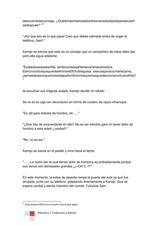 Kikuslirus | Traducción y Edición 
alescuandolasconsigo. ¿Quéteimportasiusodosotresveceslaslijasdejaredeusarlasdespués? "11 "¡Así que eso es lo que pasa! Creo que debes calmarte antes de coger el teléfono, Seiri! " Kamijo se piensa que este es un consejo que un compañero de clase debe dar, pero ella sigue adelante: "Esdebidoaestastarifas, elinteriordelasarténseveíantanatractiva. Elanunciodicequepuedeeliminarel30%delagrasa, siseusaparacocinarlacarne, ¡peroestanpocoqueinclusolaparteinferiornisiquierasepuedecocinarunhuevofrito!! " Al escuchar sus trágicas quejas, Kamijo decide no refutar. Se ve en la caja con decoración en forma de cordero de rayos infrarrojos. "Es útil para dolores de hombro, eh......" "¿Qué hay de sorprendente en ello? No es tan extraño para mí tener dolor de hombro a esta edad, ¿verdad? " "No, no es así." Kamijo se sienta en el pasillo y mira hacia el techo. "...... La razón por la cual tienes dolor de hombros es probablemente porque sus senos son demasiado grandes ¿¡–OH C -!?" En este momento, la bolsa de deporte rompe la puerta del aula ya que fue arrojada, junto con su teléfono, golpeando directamente a Kamijo. Que se espera cordial y atenta miembro del comité, Fukiyose Seiri. 
11 Vaya estuvo difícil esa y mucho mas la que sigue.  
