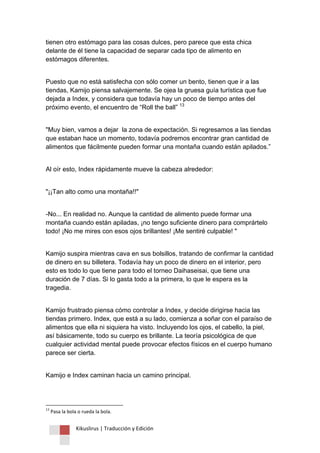 Kikuslirus | Traducción y Edición 
tienen otro estómago para las cosas dulces, pero parece que esta chica delante de él tiene la capacidad de separar cada tipo de alimento en estómagos diferentes. 
Puesto que no está satisfecha con sólo comer un bento, tienen que ir a las tiendas, Kamijo piensa salvajemente. Se ojea la gruesa guía turística que fue dejada a Index, y considera que todavía hay un poco de tiempo antes del próximo evento, el encuentro de “Roll the ball” 13 "Muy bien, vamos a dejar la zona de expectación. Si regresamos a las tiendas que estaban hace un momento, todavía podremos encontrar gran cantidad de alimentos que fácilmente pueden formar una montaña cuando están apilados.” Al oír esto, Index rápidamente mueve la cabeza alrededor: "¡¡Tan alto como una montaña!!" -No... En realidad no. Aunque la cantidad de alimento puede formar una montaña cuando están apiladas, ¡no tengo suficiente dinero para comprártelo todo! ¡No me mires con esos ojos brillantes! ¡Me sentiré culpable! " Kamijo suspira mientras cava en sus bolsillos, tratando de confirmar la cantidad de dinero en su billetera. Todavía hay un poco de dinero en el interior, pero esto es todo lo que tiene para todo el torneo Daihaseisai, que tiene una duración de 7 días. Si lo gasta todo a la primera, lo que le espera es la tragedia. Kamijo frustrado piensa cómo controlar a Index, y decide dirigirse hacia las tiendas primero. Index, que está a su lado, comienza a soñar con el paraíso de alimentos que ella ni siquiera ha visto. Incluyendo los ojos, el cabello, la piel, así básicamente, todo su cuerpo es brillante. La teoría psicológica de que cualquier actividad mental puede provocar efectos físicos en el cuerpo humano parece ser cierta. Kamijo e Index caminan hacia un camino principal. 
13 Pasa la bola o rueda la bola.  
