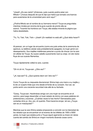 kikuslirus | Traducción y Edición 
"¡Uwah! ¿Es eso cierto? ¡Entonces, justo cuando podría estar con Mikoto~! ¡Incluso después de que le dije que había que tomado una licencia para ausentarse de la universidad para venir aquí! " 
¿Podría Mikoto ser el nombre de su hermana menor? Touya se preguntaba mientras miraba por encima de la guía cuando de pronto ella se acercó. Tocando los hombros con Touya, ella estaba mirando la página que había desdoblado. 
"To, To, Toki, Toki, Toki--- ¡Uwah! ¡En realidad no está allí! ¡¿Qué debo hacer?! " 
Al parecer, sin un lugar de encuentro (como era justo antes de la ceremonia de apertura, su teléfono celular esta probablemente apagado), la mujer gimió con desesperación. Sus mejillas indefensas parecían a punto de chocar con la cara sin afeitar de Touya. Su suave cabello suavemente rozó su oreja. Un olor dulce fluye de sus suaves filamentos. 
Touya rápidamente volteó la cara, cuando: 
"Oh mi oh mi, Touya-san. ¿Otra vez? " 
"¿K, kaa-san? Q, ¿Que quieres decir con 'otra vez'? " 
Como Touya dio su respuesta discrecional, Shiina trajo una mano a su mejilla y le dio un suspiro triste que vino desde el fondo de su corazón. Aun así, se podía sentir una creciente oscuridad más allá de su fachada. 
"Caray, Touya-san. Haciéndose amigo con una mujer se encuentra en el camino, para luego desarrollar un buen estado de ánimo con esas palabras sin pretensiones y acciones. ¿Cuántas veces lo has hecho? Demasiados para contarlas diría yo. Ara, ara, oh querido. Para hacerme enojar, tal vez ¿Touya- san es un masoquista? " 
Mientras que la cara Shiina estaba empezando a coincidir con la intensidad de los retratos que se encuentran en el reverso de los billetes de 1000 o 5000 yenes, la mujer que estaba junto a Touya siguió agarrando su brazo sin darse cuenta del cambio de Shiina en ningún momento diciendo cosas como:  