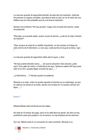 Kikuslirus | Traducción y Edición 
La nee-san guardia de seguridad también da este tipo de impresión. Además de ponerse un equipo completo, que abarca toda su piel, se ve el rostro de una belleza que es más probable que de una buena impresión. 
Kamijo mira el letrero "No hay acceso", luego mira a través del camino, antes de preguntar: 
"Disculpe, si se puede saber, quiero cruzar el camino, ¿cuál es la mejor manera de hacerlo?" 
"Aiya, porque se trata de un desfile importante, no hay acceso a lo largo de este camino de 8 kilómetros. Lo ves aquí, está escrito en la guía turística. Ugn- " 
La nee-san guardia de seguridad voltea abre la guía, y dice: 
"No hay puente elevado cerca...... así que la ubicación más cercana ¿está aquí? Una calle de metro a 3 kilómetros de aquí. Desde la salida U04 aquí para salir en la V01, puedes llegar a través de aquí...... " 
¿¡3 kilómetros......!? Kamijo queda sin palabras. 
Mirando a su lado, Index no puede soportar el hambre en su estómago, ya que en silencio se sienta en el suelo, dando una mirada de "no puedo caminar tan lejos......" 
Parte 7 
Misaka Mikoto está corriendo por las calles. 
No está en el campo de juego, pero en la calle llena de gente. No sólo no hay prohibición para que puedan ir en el camino, no hay limpieza de los caminos. 
Aun así, Mikoto está en un encuentro en este momento. Mirando a su  
