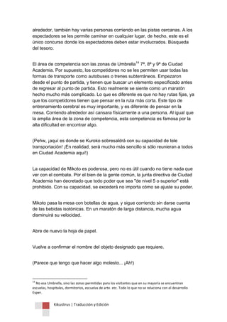 Kikuslirus | Traducción y Edición 
alrededor, también hay varias personas corriendo en las pistas cercanas. A los espectadores se les permite caminar en cualquier lugar, de hecho, este es el único concurso donde los espectadores deben estar involucrados. Búsqueda del tesoro. 
El área de competencia son las zonas de Umbrella14 7ª, 8ª y 9ª de Ciudad Academia. Por supuesto, los competidores no se les permiten usar todas las formas de transporte como autobuses o trenes subterráneos. Empezaron desde el punto de partida, y tienen que buscar un elemento especificado antes de regresar al punto de partida. Esto realmente se siente como un maratón hecho mucho más complicado. Lo que es diferente es que no hay rutas fijas, ya que los competidores tienen que pensar en la ruta más corta. Este tipo de entrenamiento cerebral es muy importante, y es diferente de pensar en la mesa. Corriendo alrededor así cansara físicamente a una persona. Al igual que la amplia área de la zona de competencia, esta competencia es famosa por la alta dificultad en encontrar algo. (Pehw, ¡aquí es donde se Kuroko sobresaldrá con su capacidad de tele transportación! ¡En realidad, será mucho más sencillo si sólo reunieran a todos en Ciudad Academia aquí!) La capacidad de Mikoto es poderosa, pero no es útil cuando no tiene nada que ver con el combate. Por el bien de la gente común, la junta directiva de Ciudad Academia han decretado que todo poder que sea "de nivel 5 o superior" está prohibido. Con su capacidad, se excederá no importa cómo se ajuste su poder. Mikoto pasa la mesa con botellas de agua, y sigue corriendo sin darse cuenta de las bebidas isotónicas. En un maratón de larga distancia, mucha agua disminuirá su velocidad. Abre de nuevo la hoja de papel. Vuelve a confirmar el nombre del objeto designado que requiere. (Parece que tengo que hacer algo molesto... ¡Ah!) 
14 No esa Umbrella, sino las zonas permitidas para los visitantes que en su mayoría se encuentran escuelas, hospitales, dormitorios, escuelas de arte. etc. Todo lo que no se relaciona con el desarrollo Esper.  